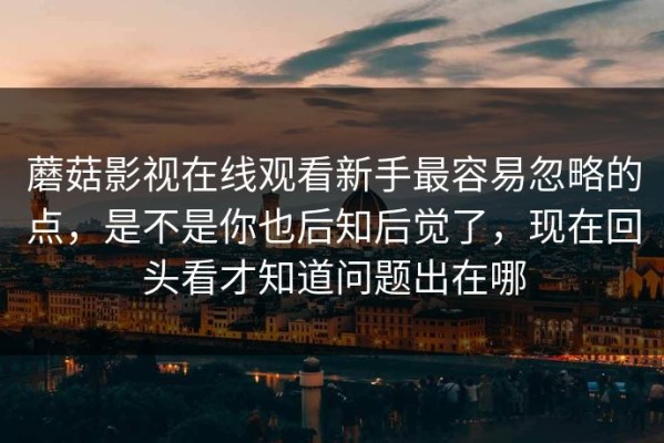 蘑菇影视在线观看新手最容易忽略的点，是不是你也后知后觉了，现在回头看才知道问题出在哪